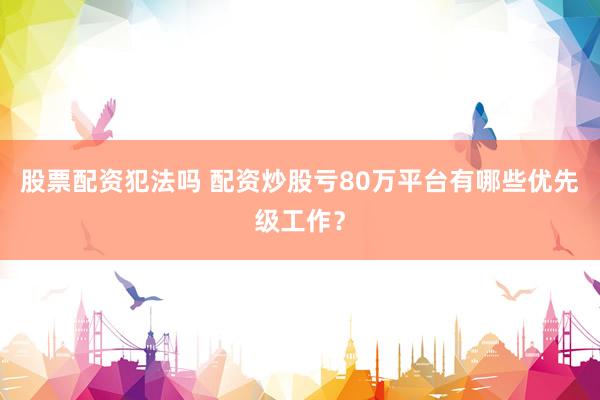 股票配资犯法吗 配资炒股亏80万平台有哪些优先级工作？