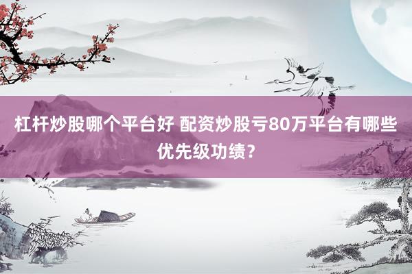 杠杆炒股哪个平台好 配资炒股亏80万平台有哪些优先级功绩？