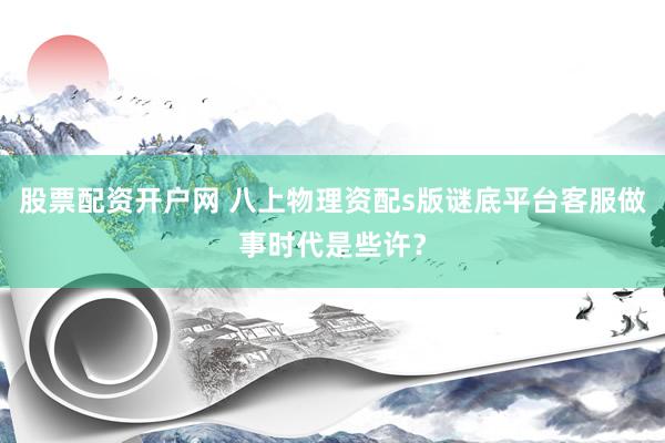 股票配资开户网 八上物理资配s版谜底平台客服做事时代是些许？