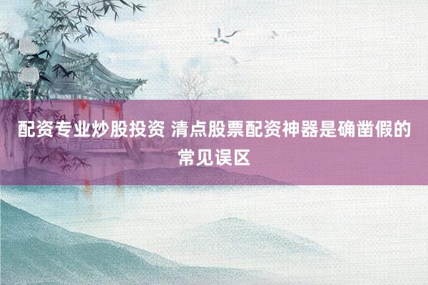 配资专业炒股投资 清点股票配资神器是确凿假的常见误区