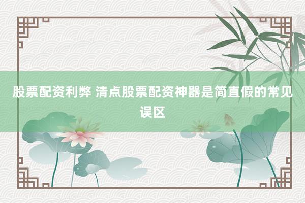 股票配资利弊 清点股票配资神器是简直假的常见误区