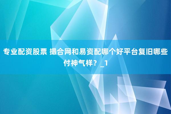 专业配资股票 撮合网和易资配哪个好平台复旧哪些付神气样？_1