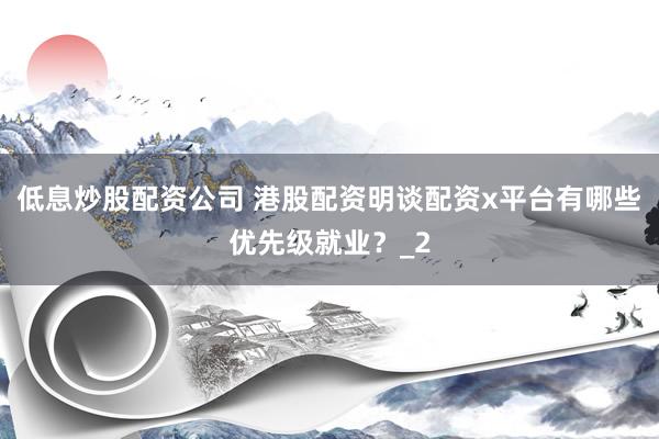 低息炒股配资公司 港股配资明谈配资x平台有哪些优先级就业？_2