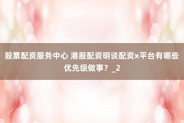 股票配资服务中心 港股配资明谈配资x平台有哪些优先级做事？_2