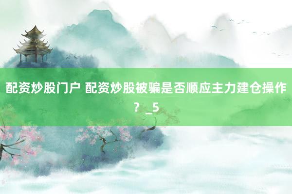 配资炒股门户 配资炒股被骗是否顺应主力建仓操作？_5