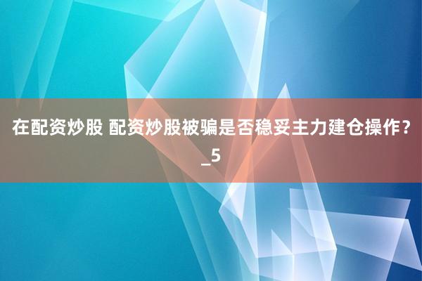 在配资炒股 配资炒股被骗是否稳妥主力建仓操作？_5