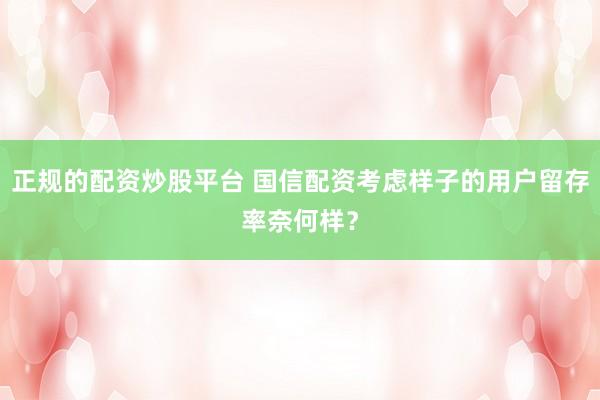 正规的配资炒股平台 国信配资考虑样子的用户留存率奈何样？
