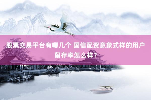 股票交易平台有哪几个 国信配资意象式样的用户留存率怎么样？