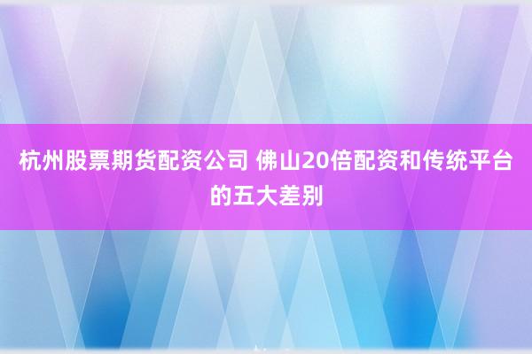 杭州股票期货配资公司 佛山20倍配资和传统平台的五大差别