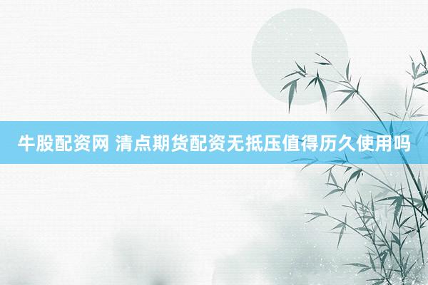 牛股配资网 清点期货配资无抵压值得历久使用吗