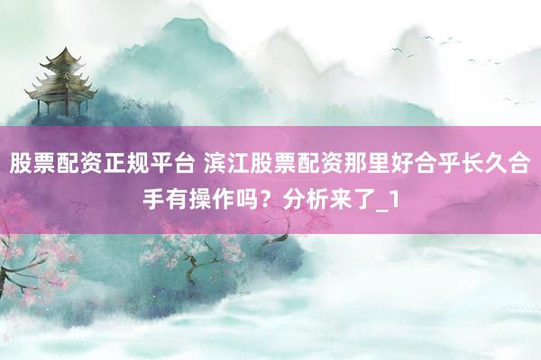 股票配资正规平台 滨江股票配资那里好合乎长久合手有操作吗？分析来了_1