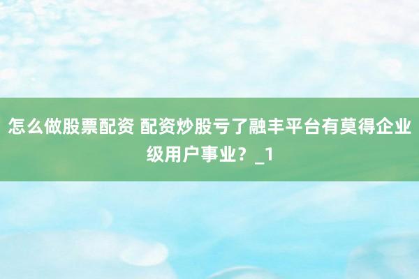 怎么做股票配资 配资炒股亏了融丰平台有莫得企业级用户事业？_1