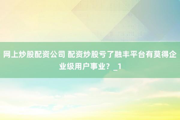 网上炒股配资公司 配资炒股亏了融丰平台有莫得企业级用户事业？_1