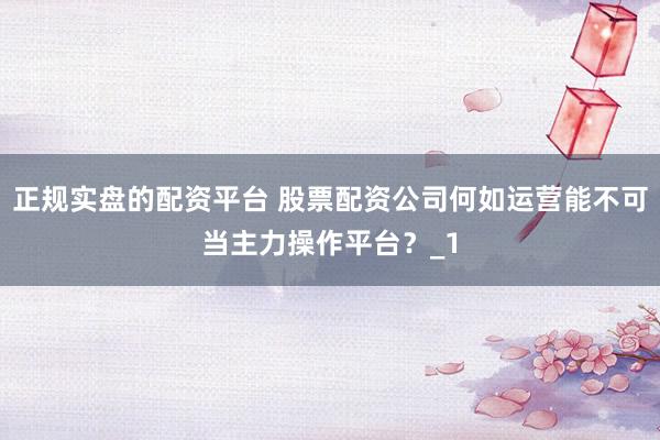 正规实盘的配资平台 股票配资公司何如运营能不可当主力操作平台？_1