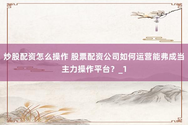 炒股配资怎么操作 股票配资公司如何运营能弗成当主力操作平台？_1