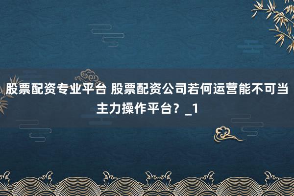 股票配资专业平台 股票配资公司若何运营能不可当主力操作平台？_1