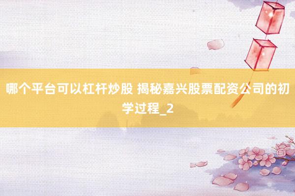 哪个平台可以杠杆炒股 揭秘嘉兴股票配资公司的初学过程_2