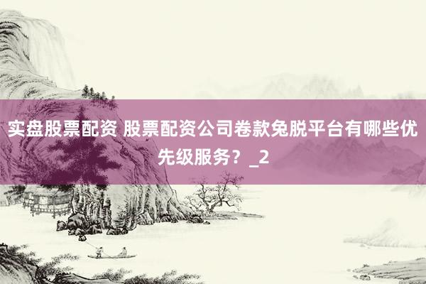 实盘股票配资 股票配资公司卷款兔脱平台有哪些优先级服务？_2