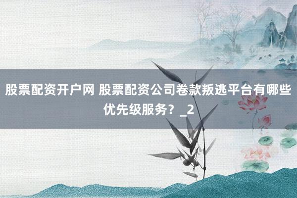 股票配资开户网 股票配资公司卷款叛逃平台有哪些优先级服务？_2