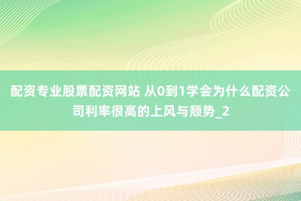 配资专业股票配资网站 从0到1学会为什么配资公司利率很高的上风与颓势_2
