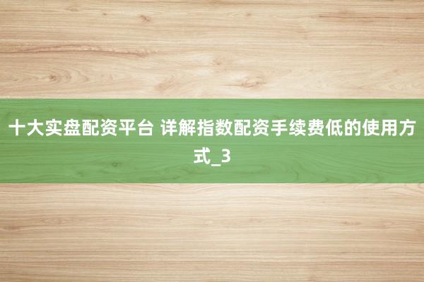 十大实盘配资平台 详解指数配资手续费低的使用方式_3