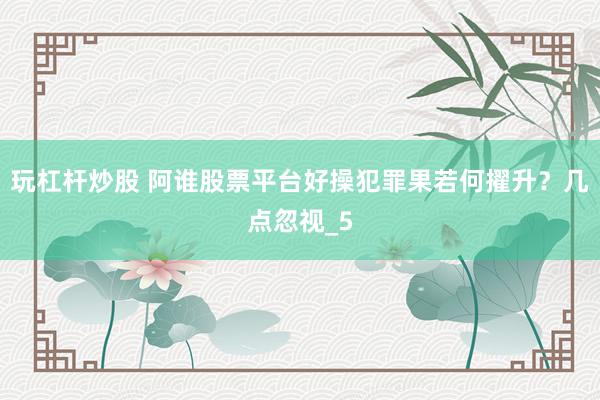 玩杠杆炒股 阿谁股票平台好操犯罪果若何擢升？几点忽视_5