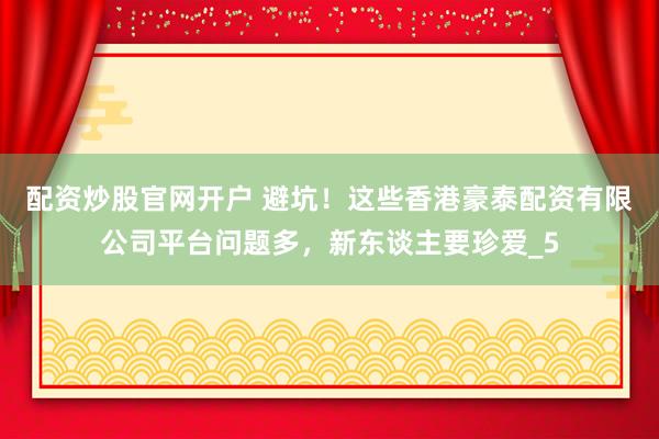 配资炒股官网开户 避坑！这些香港豪泰配资有限公司平台问题多，新东谈主要珍爱_5