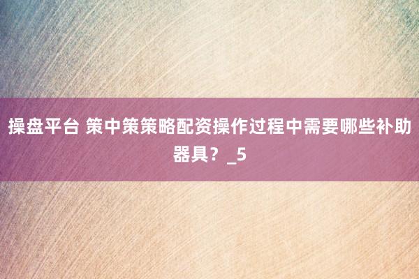 操盘平台 策中策策略配资操作过程中需要哪些补助器具？_5