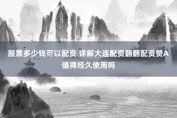 股票多少钱可以配资 详解大连配资翻翻配资赞A值得经久使用吗