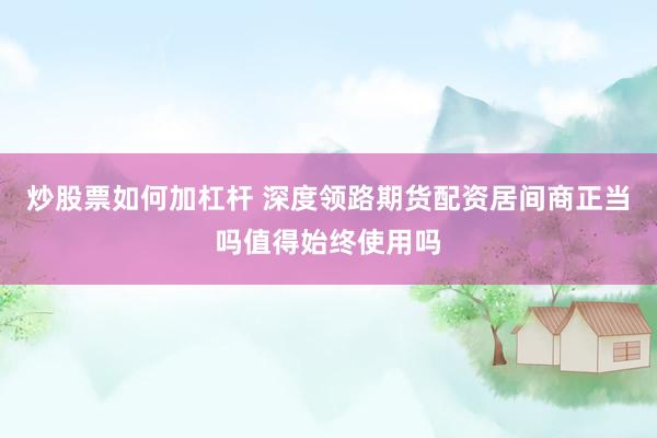 炒股票如何加杠杆 深度领路期货配资居间商正当吗值得始终使用吗