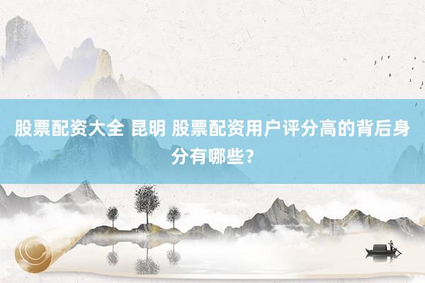 股票配资大全 昆明 股票配资用户评分高的背后身分有哪些？