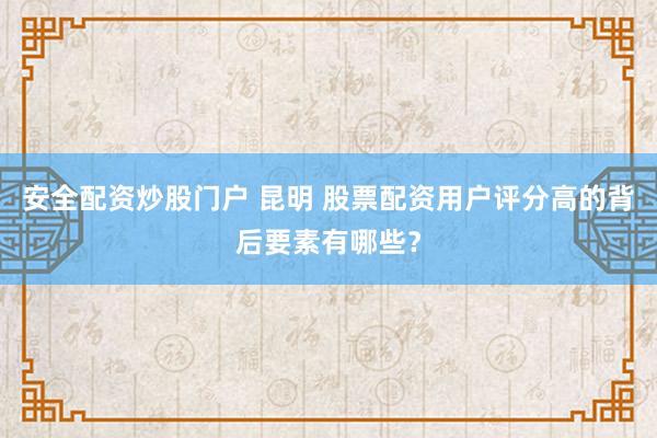 安全配资炒股门户 昆明 股票配资用户评分高的背后要素有哪些？