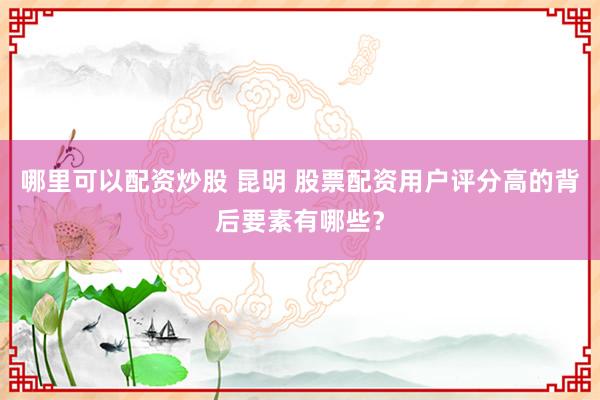 哪里可以配资炒股 昆明 股票配资用户评分高的背后要素有哪些？