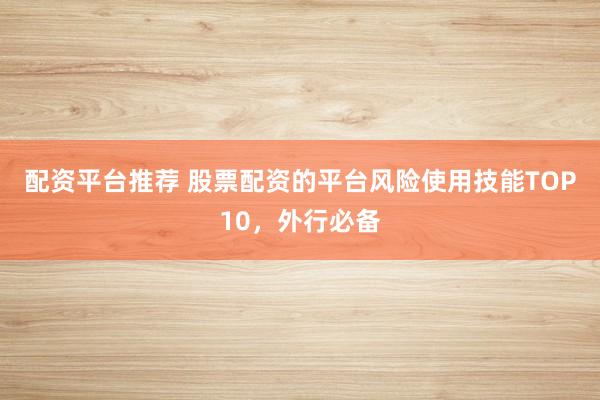配资平台推荐 股票配资的平台风险使用技能TOP10，外行必备