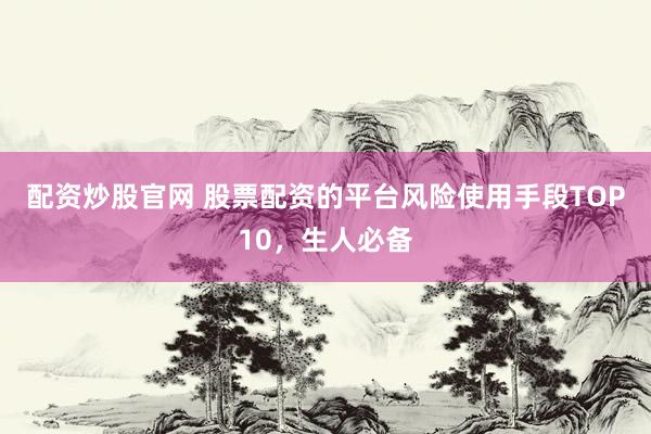 配资炒股官网 股票配资的平台风险使用手段TOP10，生人必备