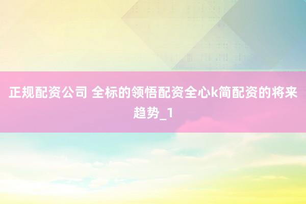 正规配资公司 全标的领悟配资全心k简配资的将来趋势_1