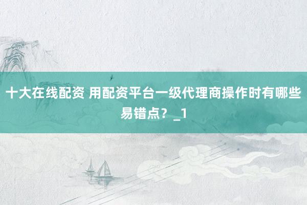 十大在线配资 用配资平台一级代理商操作时有哪些易错点？_1