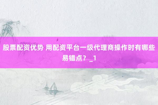 股票配资优势 用配资平台一级代理商操作时有哪些易错点？_1