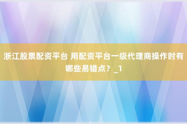浙江股票配资平台 用配资平台一级代理商操作时有哪些易错点？_1