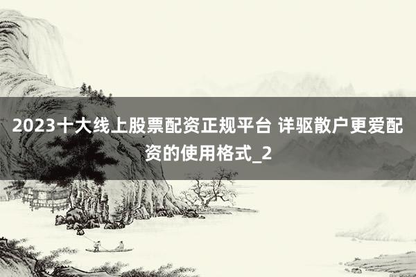 2023十大线上股票配资正规平台 详驱散户更爱配资的使用格式_2