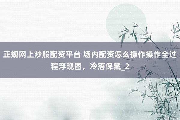 正规网上炒股配资平台 场内配资怎么操作操作全过程浮现图，冷落保藏_2