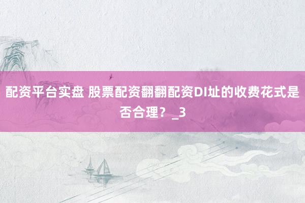 配资平台实盘 股票配资翻翻配资DI址的收费花式是否合理？_3