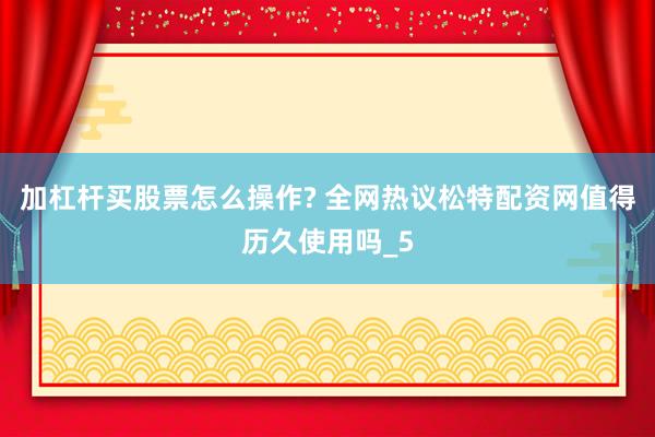 加杠杆买股票怎么操作? 全网热议松特配资网值得历久使用吗_5