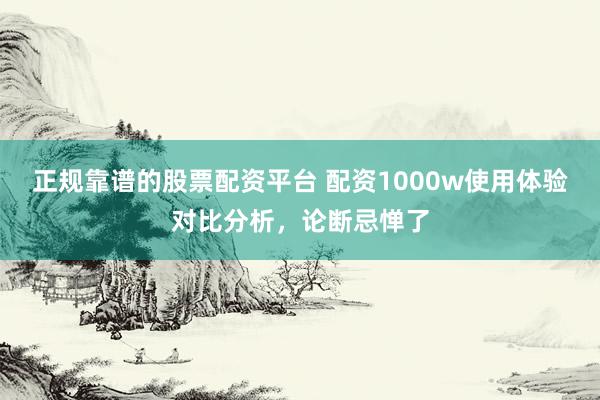 正规靠谱的股票配资平台 配资1000w使用体验对比分析，论断忌惮了