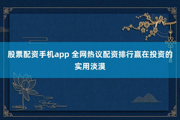 股票配资手机app 全网热议配资排行赢在投资的实用淡漠