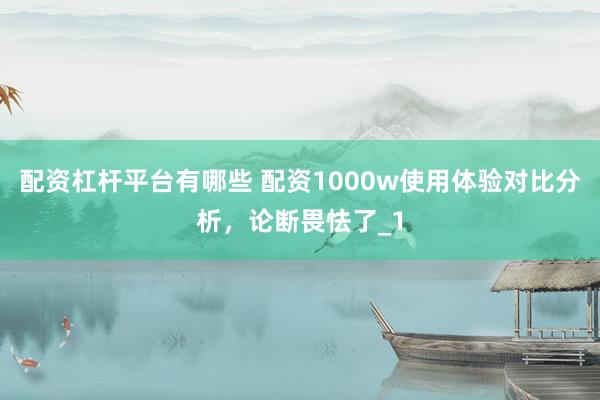 配资杠杆平台有哪些 配资1000w使用体验对比分析，论断畏怯了_1