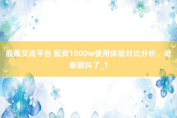 股票交流平台 配资1000w使用体验对比分析，论断颤抖了_1