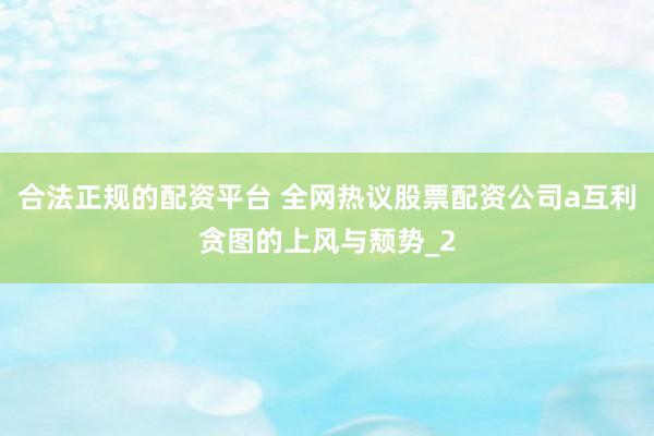 合法正规的配资平台 全网热议股票配资公司a互利贪图的上风与颓势_2
