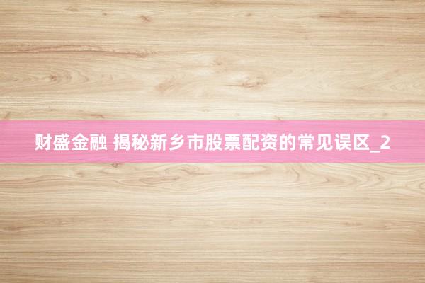 财盛金融 揭秘新乡市股票配资的常见误区_2