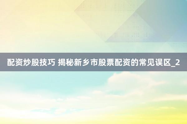 配资炒股技巧 揭秘新乡市股票配资的常见误区_2
